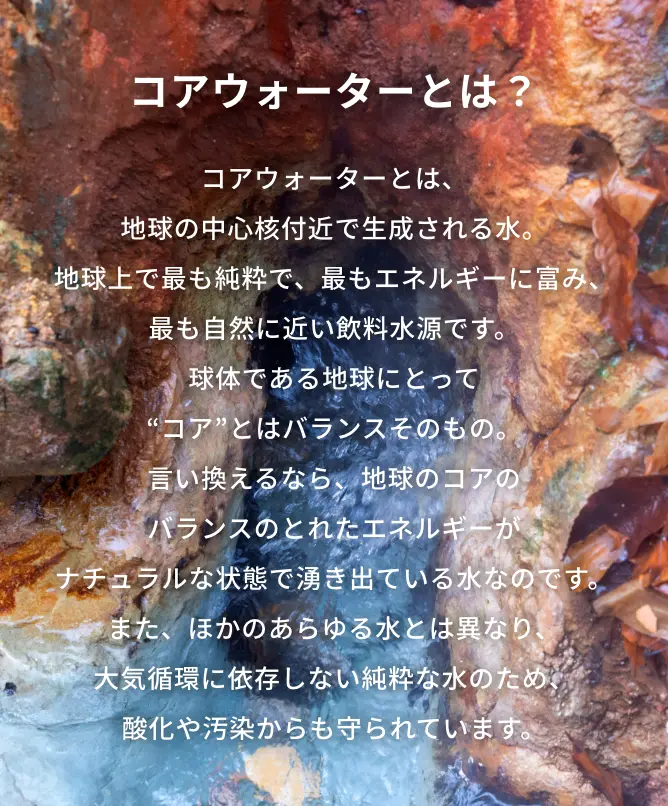 コアウォーターとは？コアウォーターとは、地球の中心核付近で生成される水。地球上で最も純粋で、最もエネルギーに富み、最も自然に近い飲料水源です。球体である地球にとって“コア”とはバランスそのもの。
                言い換えるなら、地球のコアのバランスのとれたエネルギーがナチュラルな状態で湧き出ている水なのです。また、ほかのあらゆる水とは異なり、大気循環に依存しない純粋な水のため、酸化や汚染からも守られています。